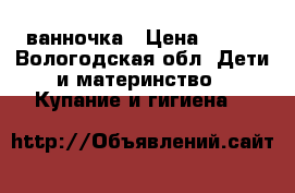 ванночка › Цена ­ 400 - Вологодская обл. Дети и материнство » Купание и гигиена   